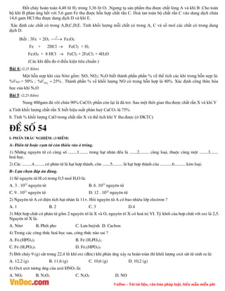 VnDoc - Tải tài liệu, văn bản pháp luật, biểu mẫu miễn phí
Đốt cháy hoàn toàn 4,48 lít H2 trong 3,36 lít O2 .Ngưng tụ sản phẩm thu được chất lỏng A và khí B .Cho toàn
bộ khí B phản ứng hết với 5,6 gam Fe thu được hỗn hợp chất rắn C. Hoà tan toàn bộ chất rắn C vào dung dịch chứa
14,6 gam HCl thu được dung dịch D và khí E.
Xác định các chất có trong A,B,C,D,E. Tính khối lượng mỗi chất có trong A, C và số mol các chất có trong dung
dịch D.
Biết : 3Fe + 2O2
0
t

 Fe3O4
Fe + 2HCl  FeCl2 + H2
Fe3O4 + 8 HCl  FeCl2 + 2FeCl3 + 4H2O
(Các khí đều đo ở điều kiện tiêu chuẩn )
Bài 4: (2,25 điểm)
Một hỗn nợp khí của Nitơ gồm: NO, NO2; NxO biết thành phần phần % về thể tích các khí trong hỗn nợp là:
%VNO = 50% ; 2
% 25%
NO
V  . Thành phần % về khối lượng NO có trong hỗn hợp là 40%. Xác định công thức hóa
học của khí NxO.
Bài 5: (2,25 điểm)
Nung 400gam đá vôi chứa 90% CaCO3 phần còn lại là đá trơ. Sau một thời gian thu được chất rắn X và khí Y
a.Tính khối lượng chất rắn X biết hiệu suất phân huỷ CaCO3 là 75%
b. Tính % khối lượng CaO trong chất rắn X và thể tích khí Y thu được (ở ĐKTC)
®Ò sè 54
I- phÇn tr¾c nghiÖm: (3 ®iÓm)
A- §iÒn tõ hoÆc côm tõ cßn thiÕu vµo « trèng.
1) Nh÷ng nguyªn tö cã cïng sè ........1........ trong h¹t nh©n ®Òu lµ .......2......... cïng lo¹i, thuéc cïng mét ........3.......
ho¸ häc.
2) C¸c .........4......... cã ph©n tö lµ h¹t hîp thµnh, cßn .......5......... lµ h¹t hîp thµnh cña ...........6.......... kim lo¹i.
B- Lùa chän ®¸p ¸n ®óng.
1) Sè nguyªn tö H cã trong 0,5 mol H2O lµ:
A. 3 . 1023
nguyªn tö B. 6. 1023
nguyªn tö
C. 9 . 1023
nguyªn tö D. 12 . 1023
nguyªn tö
2) Nguyªn tö A cã ®iÖn tÝch h¹t nh©n lµ 11+. Hái nguyªn tö A cã bao nhiªu líp electron ?
A. 1 B. 2 C. 3 D.4
3) Mét hîp chÊt cã ph©n tö gåm 2 nguyªn tè lµ X vµ O, nguyªn tè X cã ho¸ trÞ VI. Tû khèi cña hîp chÊt víi oxi lµ 2,5.
Nguyªn tè X lµ:
A. Nit¬ B. Phèt pho C. L­u huúnh D. Cacbon
4) Trong c¸c c«ng thøc ho¸ häc sau, c«ng thøc nµo sai ?
A. Fe3(HPO4)2 B. Fe (H2PO4)2
C. Fe (H2PO4)3 D. Fe2(HPO4)3
5) §èt ch¸y 9 (g) s¾t trong 22,4 lÝt khÝ oxi (®ktc) khi ph¶n øng x¶y ra hoµn toµn th× khèi l­îng oxit s¾t tõ sinh ra lµ:
A. 12,2 (g) B. 11,6 (g) C. 10,6 (g) D. 10,2 (g)
6) Oxit axit t­¬ng øng cña axit HNO3 lµ:
A. NO2 B. N2O3 C. N2O5 D. NO
 