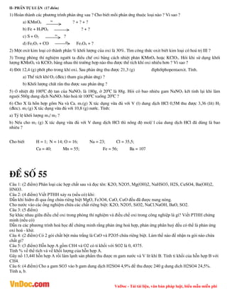 VnDoc - Tải tài liệu, văn bản pháp luật, biểu mẫu miễn phí
ii- phÇn tù luËn (17 ®iÓm)
1) Hoµn thµnh c¸c ph­¬ng tr×nh ph¶n øng sau ? Cho biÕt mçi ph¶n øng thuéc lo¹i nµo ? V× sao ?
a) KMnO4
to
? + ? + ?
b) Fe + H3PO4 ? + ?
c) S + O2
to
?
d) Fe2O3 + CO t0
Fe3O4 + ?
2) Mét oxit kim lo¹i cã thµnh phÇn % khèi l­îng cña oxi lµ 30%. T×m c«ng thøc oxit biÕt kim lo¹i cã ho¸ trÞ III ?
3) Trong phßng thÝ nghiÖm ng­êi ta ®iÒu chÕ oxi b»ng c¸ch nhiÖt ph©n KMnO4 hoÆc KClO3. Hái khi sö dông khèi
l­îng KMnO4 vµ KClO3 b»ng nhau th× tr­êng hîp nµo thu ®­îc thÓ tÝch khÝ oxi nhiÒu h¬n ? V× sao ?
4) §èt 12,4 (g) phèt pho trong khÝ oxi. Sau ph¶n øng thu ®­îc 21,3 (g) ®iphètphopentaoxit. TÝnh.
a) ThÓ tÝch khÝ O2 (®ktc) tham gia ph¶n øng) ?
b) Khèi l­îng chÊt r¾n thu ®­îc sau ph¶n øng ?
5) ë nhiÖt ®é 1000
C ®é tan cña NaNO3 lµ 180g, ë 200
C lµ 88g. Hái cã bao nhiªu gam NaNO3 kÕt tinh l¹i khi lµm
nguéi 560g dung dÞch NaNO3 b·o hoµ tõ 1000
C xuèng 200
C ?
6) Cho X lµ hçn hîp gåm Na vµ Ca. m1(g) X t¸c dông võa ®ñ víi V (l) dung dÞch HCl 0,5M thu ®­îc 3,36 (lÝt) H2
(®ktc). m2 (g) X t¸c dông võa ®ñ víi 10,8 (g) n­íc. TÝnh:
a) Tû lÖ khèi l­îng m1/ m2 ?
b) NÕu cho m2 (g) X t¸c dông võa ®ñ víi V dung dÞch HCl th× nång ®é mol/ l cña dung dÞch HCl ®· dïng lµ bao
nhiªu ?
Cho biÕt H = 1; N = 14; O = 16; Na = 23; Cl = 35,5;
Ca = 40; Mn = 55; Fe = 56; Ba = 107
®Ò sè 55
Câu 1: (2 điểm) Phân loại các hợp chất sau và đọc tên: K2O, N2O5, Mg(OH)2, NaHSO3, H2S, CuSO4, Ba(OH)2,
HNO3.
Câu 2: (4 điểm) Viết PTHH xảy ra (nếu có) khi:
Dẫn khí hidro đi qua ống chứa riêng biệt MgO, Fe3O4, CaO, CuO đều đã được nung nóng.
Cho nước vào các ống nghiệm chứa các chất riêng biệt: K2O, N2O5, SiO2, NaCl.NaOH, BaO, SO2.
Câu 3: (5 điểm)
Sự khác nhau giữa điều chế oxi trong phòng thí nghiệm và điều chế oxi trong công nghiệp là gì? Viết PTHH chứng
minh (nếu có)
Dẫn ra các phương trình hoá học để chứng minh rằng phản ứng hoá hợp, phản ứng phân huỷ đều có thể là phản ứng
oxi hoá - khử.
Câu 4: (2 điểm) Có 2 gói chất bột màu trắng là CaO và P2O5 chứa riêng biệt. Làm thế nào để nhận ra gói nào chứa
chất gì?
Câu 5: (3 điểm) Hỗn hợp A gồm CH4 và O2 có tỉ khối với SO2 là 0, 4375.
Tính % về thể tích và về khối lượng của hỗn hợp A.
Gây nổ 13,44l hỗn hợp A rồi làm lạnh sản phẩm thu được m gam nước và V lít khí B. Tính tỉ khối của hỗn hợp B với
CH4.
Câu 6: (4 điểm) Cho a gam SO3 vào b gam dung dịch H2SO4 4,9% để thu được 240 g dung dich H2SO4 24,5%.
Tính a, b.
 