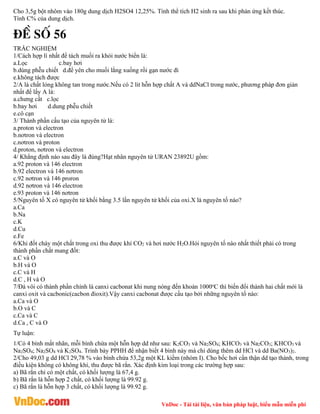 VnDoc - Tải tài liệu, văn bản pháp luật, biểu mẫu miễn phí
Cho 3,5g bột nhôm vào 180g dung dịch H2SO4 12,25%. Tính thể tích H2 sinh ra sau khi phản ứng kết thúc.
Tính C% của dung dịch.
®Ò sè 56
TRẮC NGHIỆM
1/Cách hợp lí nhất để tách muối ra khỏi nước biển là:
a.Lọc c.bay hơi
b.dùng phễu chiết d.để yên cho muối lắng xuống rồi gạn nước đi
e.không tách được
2/A là chất lỏng không tan trong nước.Nếu có 2 lit hỗn hợp chất A và ddNaCl trong nước, phương pháp đơn giản
nhất để lấy A là:
a.chưng cất c.lọc
b.bay hơi d.dung phễu chiết
e.cô cạn
3/ Thành phần cấu tạo của nguyên tử là:
a.proton và electron
b.nơtron và electron
c.nơtron và proton
d.proton, nơtron và electron
4/ Khẳng định nào sau đây là đúng?Hạt nhân nguyên tử URAN 23892U gồm:
a.92 proton và 146 electron
b.92 electron và 146 nơtron
c.92 nơtron và 146 proron
d.92 nơtron và 146 electron
e.93 proton và 146 nơtron
5/Nguyên tố X có nguyên tử khối bằng 3.5 lần nguyên tử khối của oxi.X là nguyên tố nào?
a.Ca
b.Na
c.K
d.Cu
e.Fe
6/Khi đốt cháy một chất trong oxi thu được khí CO2 và hơi nước H2O.Hỏi nguyên tố nào nhất thiết phải có trong
thành phần chất mang đốt:
a.C và O
b.H và O
c.C và H
d.C , H và O
7/Đá vôi có thành phần chính là canxi cacbonat khi nung nóng đến khoản 1000o
C thì biến đổi thành hai chất mới là
canxi oxit và cacbonic(cacbon đioxit).Vậy canxi cacbonat được cấu tạo bởi những nguyên tố nào:
a.Ca và O
b.O và C
c.Ca và C
d.Ca , C và O
Tự luận:
1/Có 4 bình mất nhãn, mỗi bình chứa một hỗn hợp dd như sau: K2CO3 và Na2SO4; KHCO3 và Na2CO3; KHCO3 và
Na2SO4; Na2SO4 và K2SO4. Trình bày PPHH để nhận biết 4 bình này mà chỉ dùng thêm dd HCl và dd Ba(NO3)2.
2/Cho 49,03 g dd HCl 29,78 % vào bình chứa 53,2g một KL kiềm (nhóm I). Cho bốc hơi cẩn thận dd tạo thành, trong
điều kiện không có không khí, thu được bã rắn. Xác định kim loại trong các trường hợp sau:
a) Bã rắn chỉ có một chất, có khối lượng là 67,4 g.
b) Bã rắn là hỗn hợp 2 chất, có khối lượng là 99.92 g.
c) Bã rắn là hỗn hợp 3 chất, có khối lượng là 99.92 g.
 