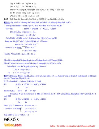 VnDoc - Tải tài liệu, văn bản pháp luật, biểu mẫu miễn phí
Mg + H2SO4 -> MgSO4 + H2
2Na + H2O -> NaOH + H2
Theo PTP¦ l­îng H2 = l­îng H cña H2SO4 + 1/2 l­îng H cña H2O.
Do ®ã: nÕu coi l­îng axit = x g ta cã:
x/98. 2 + 100 – x /18 = 4,5 -> x = 30
§S 7 : TÝnh ®­îc CM dung dÞch Fe2(SO4)3 = 0,02M vµ cña Ba(OH)2 = 0,05M
HD 8 : §Æt b1 vµ b2 lµ nång ®é 2 dung dÞch NaOH vµ a lµ nång ®é dung dÞch H2SO4
- Theo gt: Trén 1 lÝt B1 + 1 lÝt B2 t¹o -> 2 lÝt dd X cã chøa (b1+ b2) mol NaOH
Theo PT: H2SO4 + 2NaOH -> Na2SO4 + 2H2O
2 lit dd H2SO4 cã 2a mol -> 4a .
Nªn ta cã: b1+ b2 = 4a *
Trén 2 lÝt B1 + 1 lÝt B2 t¹o -> 3 lÝt dd Y cã chøa (2b1+ b2) mol NaOH.
Trung hoµ 3 lÝt dd Y cÇn 3,25 lit dd H2SO4 cã 3,25a mol.
Nªn: ta cã: 2b1+ b2 = 6,5a **
Tõ * vµ ** ta cã hÖ PT: b1+ b2 = 4a *
2b1+ b2 = 6,5a **
Gi¶i hÖ PT ta cã: b1 = 2,5a ; b2 = 1,5 a.
Theo bµi ra: trung hoµ 7l dung dÞch Z cÇn 6,75l dung dÞch A cã 6,75a mol H2SO4.
Theo PT trªn ta cã: sè mol cña NaOH trong 7l dung dÞch Z = 6,75a.2= 13,5a.
Gäi thÓ tÝch 2 dd NaOH ph¶i trén lµ: x,y (lÝt) ta cã:
2,5ax + 1,5ay = 13,5a
vµ x + y = 7 -> x/y = 3/4
HD 9 : §Æt nång ®é mol cña dd A lµ a , dd B la b. Khi trén 3 l A (cã 3a mol) víi 2 lit B (cã 2b mol) ®­îc 5 lit dd X cã
d­ axit. Trung hoµ 5 lit dd X cÇn
0,2.5 = 1molKOH -> sè mol H2SO4 d­: 0,5 mol.
PT: H2SO4 + 2KOH -> K2SO4 + 2H2O
b 2b
Sè mol H2SO4 d­ = 3a – b = 0,5*
Trén 2l dd A (cã 2a mol) víi 3 lÝt ddB (cã 3b mol) t¹o 5 l dd Y cã KOH d­. Trung hoµ 5 lit Y cÇn 0,2 .5 = 1
mol HCl
PT: H2SO4 + 2KOH -> K2SO4 + 2H2O
2a 4a
Theo PTP¦: KOH d­ = 3b – 4a = 1 **
Tõ * vµ ** ta cã hÖ PT: 3a – b = 0,5*
3b – 4a = 1 **
Gi¶i hÖ PT ta cã: a = 0,5 ; b = 1
®Ò sè 8
 