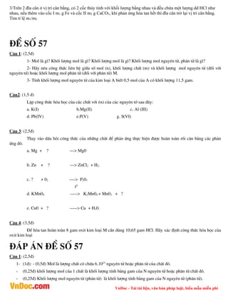 VnDoc - Tải tài liệu, văn bản pháp luật, biểu mẫu miễn phí
3/Trên 2 đĩa cân ở vị trí cân bằng, có 2 cốc thủy tinh với khối lượng bằng nhau và đều chứa một lượng dd HCl như
nhau, nếu thêm vào cốc I m1 g Fe và cốc II m2 g CaCO3, khi phản ứng hòa tan hết thì đĩa cân trở lại vị trí cân bằng.
Tìm tỉ lệ m1/m2
®Ò sè 57
C©u 1: (2,5®)
1- Mol lµ g×? Khèi l­îng mol lµ g×? Khèi l­îng mol lµ g×? Khèi l­îng mol nguyªn tö, ph©n tö lµ g×?
2- H·y nªu c«ng thøc liªn hÖ gi÷a sè mol (n), khèi l­îng chÊt (m) vµ khèi l­îng mol nguyªn tö (®èi víi
nguyªn tö) hoÆc khèi l­îng mol ph©n tö (®èi víi ph©n tö) M.
3- TÝnh khèi l­îng mol nguyªn tö cña kim lo¹i A biÕt 0,5 mol cña A cã khèi l­îng 11,5 gam.
C©u2: (1,5 ®)
LËp c«ng thøc hãa häc cña c¸c chÊt víi «xi cña c¸c nguyªn tè sau ®©y:
a. K(I) b.Mg(II) c. Al (III)
d. Pb(IV) e.P(V) g. S(VI)
C©u 3: (2,5®)
Thay vµo dÊu hái c«ng thøc cña nh÷ng chÊt ®Ó ph¶n øng thùc hiÖn ®­îc hoµn toµn råi c©n b»ng c¸c ph¶n
øng ®ã.
a. Mg + ? ---> Mg0
b. Zn + ? ---> ZnCl2 + H2.
c. ? + 02 ----> P205
t0
d. KMn04 -----> K2Mn04 + Mn02 + ?
e. Cu0 + ? -----> Cu + H20.
C©u 4: (3,5®)
§Ó hßa tan hoµn toµn 8 gam oxit kim lo¹i M cÇn dïng 10,65 gam HCl. H·y x¸c ®Þnh c«ng thøc hãa häc cña
oxit kim lo¹i
®¸p ¸n ®Ò sè 57
C©u 1: (2,5®)
1- (1®): - (0,5®) Mol lµ l­îng chÊt cã chøa 6.1023
nguyªn tö hoÆc ph©n tö cña chÊt ®ã.
- (0,25®) khèi l­îng mol cña 1 chÊt lµ khèi l­îng tÝnh b»ng gam cña N nguyªn tö hoÆc ph©n tö chÊt ®ã.
- (0,25®) Khèi l­îng mol nguyªn tö (ph©n tö) lµ khèi l­îng tÝnh b»ng gam cña N nguyªn tö (ph©n tö).
 