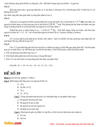 VnDoc - Tải tài liệu, văn bản pháp luật, biểu mẫu miễn phí
nước để được dung dịch H2SO4 có nồng độ 1,5M . Biết khối lượng riêng của H2SO4 1,6 gam/ml.
Câu 2:
Đốt cháy hoàn toàn 1 gam hợp chất hữu cơ A, thu được 3,384 gam CO2 và 0,694 gam H2O. Tỉ khối hơi so với
không khí là 2,69 .
Xác định công thức đơn giản nhất và công thức phân tử của A
Câu 3:
a.Electron của nguyên tử hidro chuyển động bên trong một hình cầu có bán kính là 3.10 - 8
cm. Hạt nhân của
nguyên tử hidro được coi như một quả cầu có bán kính là 5,0.10 - 13
cm. Nếu phóng đại hạt nhân lên thành một quả
bóng có đường kính là 6 cm thì bán kính của nguyên tử sẽ là bao nhiêu ?
b.Biết hạt pron có khối lượng là mP = 1,6726.10 - 27
kg . Tính khối lượng riêng của hidro, biết bán kính
nguyên tử hidro là r = 5,3 . 10 - 9
cm và hạt nhân nguyên tử hidro chỉ có 1 proton ( không có nơtron)
Câu 4:
Có 5 lọ hoá chất bị mắt nhãn đó là: H2SO4, HCl, BaCl2, NaCl và NaOH. Em hãy trình bày cách nhận biết với
một thuốc thử duy nhất đó là quỳ tím?
Câu 5:
Cho 17,3 gam hỗn hợp gồm hai kim loại kẻm và nhôm tác dụng với hết 400 gam dung dịch HCl. Sau khi phản
ứng xảy ra hoàn toàn ( các chất tham gia vừa đủ) thì thu được 15,68 lít khí hydro ở điều kiện tiêu chuẩn
a. Viết các phương trình phản ứng xảy ra ?
b. Tính thành phần phần trăm mỗi kim loại có trong hỗn hợp ?
c. Tính C% của mỗi muối có trong dung dịch thu được sau phản ứng?
Cho biết : H = 1. O= 16; Zn = 65 ; Al = 27 ; Cl = 35.5;
®Ò sè 59
PhÇn I : C©u hái tr¾c nghiÖm ( 4 ®iÓm ) :
C©u 1: Khèi l­îng tÝnh b»ng gam cña nguyªn tö ¤xy lµ :
A. 16 g
B. 26,568 .10-24
g
C. 18 g
D. 32 . 10-24
g
C©u 2 : Trong mét ph¶n øng ho¸ häc c¸c chÊt ph¶n øng vµ s¶n phÈm chøa cïng :
A. Sè nguyªn tö trong mçi chÊt.
B. Sè nguyªn tè t¹o ra chÊt.
C. Sè nguyªn tö cña mçi nguyªn tè.
D. Sè ph©n tö cña mçi chÊt.
C©u 3 : Hçn hîp khÝ gåm 2g Hi®r« vµ 16g ¤xy cã thÓ tÝch ®o ë ®iÒu kiÖn tiªu chuÈn lµ :
A. 67,2 lÝt.
B. 36,6 lÝt.
 
