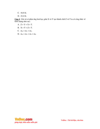 VnDoc - Tải tài liệu, văn bản
pháp luật, biểu mẫu miễn phí
C. 44,8 lÝt.
D. 22,4 lÝt.
C©u 4 : Gi¶ sö cã ph¶n øng ho¸ häc gi÷a X vµ Y t¹o thµnh chÊt Z vµ T ta cã c«ng thøc vÒ
khèi l­îng nh­ sau :
A. Z + Y = X + T.
B. X + Y = Z + T.
C. mX + mY = mT.
D. mX + mY = mT + mZ
 