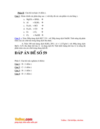 VnDoc - Tải tài liệu, văn bản
pháp luật, biểu mẫu miễn phí
PhÇn II : C©u hái tù luËn ( 6 ®iÓm ).
C©u 1 : Hoµn chØnh c¸c ph¶n øng sau : ( viÕt ®Çy ®ñ c¸c s¶n phÈm vµ c©n b»ng ).
a. MgCO3 + HNO3 
b. Al + H2SO4 
c. FeXOY + HCl 
d. FeXOY + CO 
e. Fe + Cl2 
f. Cl2 + NaOH 
C©u 2: a, Trén 300g dung dÞch HCl 7,3% víi 200g dung dÞch NaOH. TÝnh nång ®é phÇn
tr¨m cña c¸c chÊt tan trong dung dÞch thu ®­îc.
b, Trén 100 mol dung dÞch H2SO4 20% ( d = 1,137g/ml ) víi 400g dung dÞch
BaCl2 5,2% thu ®­îc kÕt tña A vµ dung dÞch B. TÝnh khèi l­îng kÕt tña A vµ nång ®é
phÇn tr¨m cña c¸c chÊt trong dung dÞch B.
®¸p ¸n ®Ò sè 59
PhÇn I : C©u hái tr¾c nghiÖm (4 ®iÓm)
C©u 1 : B ( 1 ®iÓm )
C©u 2 : C ( 1 ®iÓm )
C©u 3 : B ( 1 ®iÓm )
C©u 4 : D ( 1 ®iÓm )
 