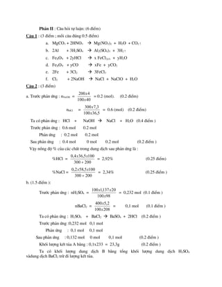 PhÇn II : C©u hái tù luËn: (6 ®iÓm)
C©u 1 : (3 ®iÓm ; mçi c©u ®óng 0.5 ®iÓm)
a. MgCO3 + 2HNO3  Mg(NO3)2 + H2O + CO2↑
b. 2Al + 3H2SO4  Al2(SO4)3 + 3H2↑
c. FeXOY + 2yHCl  x FeCl2y/x + yH2O
d. FeXOY + yCO  xFe + yCO2
e. 2Fe + 3Cl2  3FeCl3
f. Cl2 + 2NaOH  NaCl + NaClO + H2O
C©u 2 : (3 ®iÓm)
a. Tr­íc ph¶n øng : nNaOH =
40
100
4
200
x
x
= 0.2 (mol). (0.2 ®iÓm)
nHCl =
5
,
36
100
3
,
7
300
x
x
= 0.6 (mol) (0.2 ®iÓm)
Ta cã ph¶n øng : HCl + NaOH  NaCl + H2O (0.4 ®iÓm )
Tr­íc ph¶n øng : 0.6 mol 0.2 mol
Ph¶n øng : 0.2 mol 0.2 mol
Sau ph¶n øng : 0.4 mol 0 mol 0.2 mol (0.2 ®iÓm )
VËy nång ®é % cña c¸c chÊt trong dung dÞch sau ph¶n øng lµ :
%HCl =
200
300
100
5
,
36
4
,
0

x
x
= 2,92% (0.25 ®iÓm)
%NaCl =
200
300
100
5
,
58
2
,
0

x
x
= 2,34% (0.25 ®iÓm )
b. (1.5 ®iÓm ):
Tr­íc ph¶n øng : nH2SO4 =
98
100
20
137
,
1
100
x
x
x
= 0,232 mol (0.1 ®iÓm )
nBaCl2 =
208
100
2
,
5
400
x
x
= 0,1 mol (0.1 ®iÓm )
Ta cã ph¶n øng : H2SO4 + BaCl2  BaSO4 + 2HCl (0.2 ®iÓm )
Tr­íc ph¶n øng :0,232 mol 0,1 mol
Ph¶n øng : 0,1 mol 0,1 mol
Sau ph¶n øng : 0,132 mol 0 mol 0,1 mol (0.2 ®iÓm )
Khèi l­îng kÕt tña A b»ng : 0,1x233 = 23,3g (0.2 ®iÓm )
Ta cã khèi l­îng dung dÞch B b»ng tæng khèi l­îng dung dÞch H2SO4
vµdung dÞch BaCl2 trõ ®i l­îng kÕt tña.
 