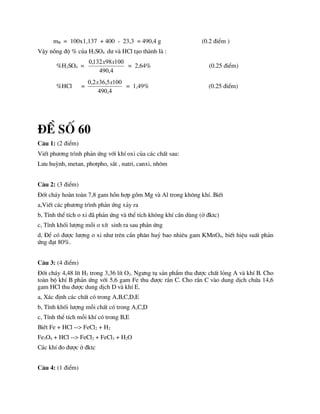 mB = 100x1,137 + 400 - 23,3 = 490,4 g (0.2 ®iÓm )
VËy nång ®é % cña H2SO4 d­ vµ HCl t¹o thµnh lµ :
%H2SO4 =
4
,
490
100
98
132
,
0 x
x
= 2,64% (0.25 ®iÓm)
%HCl =
4
,
490
100
5
,
36
2
,
0 x
x
= 1,49% (0.25 ®iÓm)
®Ò sè 60
C©u 1: (2 ®iÓm)
ViÕt ph­¬ng tr×nh ph¶n øng víi khÝ oxi cña c¸c chÊt sau:
L­u huúnh, metan, photpho, s¾t , natri, canxi, nh«m
C©u 2: (3 ®iÓm)
§èt ch¸y hoµn toµn 7,8 gam hçn hîp gåm Mg vµ Al trong kh«ng khÝ. BiÕt
a,ViÕt c¸c ph­¬ng tr×nh ph¶n øng x¶y ra
b, TÝnh thÓ tÝch o xi ®· ph¶n øng vµ thÓ tÝch kh«ng khÝ cÇn dïng (ë ®ktc)
c, TÝnh khèi l­îng mçi o xÝt sinh ra sau ph¶n øng
d, §Ó cã ®­îc l­îng o xi nh­ trªn cÇn ph©n huû bao nhiªu gam KMnO4, biÕt hiÖu suÊt ph¶n
øng ®¹t 80%.
C©u 3: (4 ®iÓm)
§èt ch¸y 4,48 lÝt H2 trong 3,36 lÝt O2. Ng­ng tô s¶n phÈm thu ®­îc chÊt láng A vµ khÝ B. Cho
toµn bé khÝ B ph¶n øng víi 5,6 gam Fe thu ®­îc r¾n C. Cho r¾n C vµo dung dÞch chøa 14,6
gam HCl thu ®­îc dung dÞch D vµ khÝ E.
a, X¸c ®Þnh c¸c chÊt cã trong A,B,C,D,E
b, TÝnh khèi l­îng mçi chÊt cã trong A,C,D
c, TÝnh thÓ tÝch mçi khÝ cã trong B,E
BiÕt Fe + HCl --> FeCl2 + H2
Fe3O4 + HCl --> FeCl2 + FeCl3 + H2O
C¸c khÝ ®o ®­îc ë ®ktc
C©u 4: (1 ®iÓm)
 