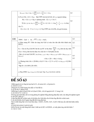 mA ®· P¦ = mC + mH = g
2
,
3
1
).
2
.
18
2
,
7
(
12
).
1
.
4
,
22
48
,
4
( 

b) Ta cã: MA = 8.2 = 16 g; §Æt CTPT cÇn t×m lµ CxHy víi x, y nguyªn d­¬ng
MA = 12x + y = 16g => ph­¬ng tr×nh: 12x + y = 16 (*)
Tû lÖ x: y= nC: nH = x
4
y
4
1
y
x
hay
4
:
1
8
,
0
:
2
,
0
)
2
.
18
2
,
7
(
:
)
1
.
4
,
22
48
,
4
( 



 thay
vµo (*):
12x + 4x = 16  x= 1 => y = 4. VËy CTPT cña A lµ CH4, tªn gäi lµ metan.
0,5
0,5
4(3®)
PTP¦: CuO + H2 

 

C
4000
Cu + H2O ;
a) HiÖn t­îng P¦: ChÊt r¾n d¹ng bét CuO cã mµu ®en dÇn dÇn biÕn thµnh mµu
®á(Cu)
0,5
0,5
b) – Gi¶ sö 20 g CuO P¦ hÕt th× sau P¦ sÏ thu ®­îc g
16
80
64
.
20
 chÊt r¾n duy nhÊt
(Cu) < 16,8 g chÊt r¾n thu ®­îc theo ®Çu bµi => CuO ph¶i cßn d­.
- §Æt x lµ sè mol CuO P¦, ta cã mCR sau P¦ = mCu + mCuO cßn d­= x.64 + (mCuO ban ®Çu –
mCuO P¦)
= 64x + (20 – 80x) = 16,8 g.
=> Ph­¬ng tr×nh: 64x + (20-80x) =16,8  16x = 3,2  x= 0,2. => mCuO P¦ = 0,2.80=
16 g
VËy H = (16.100%):20= 80%.
0,5
0,5
0,5
c) Theo PTP¦: nH2 = nCuO= x= 0,2 mol. VËy: VH2= 0,2.22,4= 4,48 lÝt
0,5
®Ò sè 63
1)Một nguyên tử có tổng ba loại hạt là 18 , số notron là 6 , số proton là :
A 10 B 8 C 6 D 5
2)Nguyên tố có khối lượng lớn nhất vỏ Trái Đất là :
A oxi B silic C nhôm D sắt
3)Hỗn hợp A gồm 0,2mol CH4 và 0,2mol C2H6 , tỉ lệ số nguyên tử H : C trong A là:
A 10:3 B 10:7 C 5:2 D 3:2
4)Trong quá trình điều chế oxi trong phòng thí nghiệm bằng phương pháp đẩy nước ,lúc dừng thí nghiệm người
ta cần chú ý điều gì ?
A đưa ống dẫn khí ra khỏi nước rồi tắt đèn cồn. B tắt đèn cồn rồi đưa ống dẫn khí ra khỏi nước
C chỉ cần tắt đèn cồn D ngâm ống dẫn khí trong dầu hoả.
5)Có 4 chất riêng biệt với số mol như nhau : Fe2O3 , Fe3O4 , FeO , Cu2O .Chất nào cần chất khử hiđro nhiều
nhất ?
A Fe2O3 B Fe3O4 C FeO D Cu2O
6)Cho Na dư vào một dung dịch chứa 2 chất tan là HCl và H2SO4 , có mấy phản ứng sinh khí hiđro ?
A 1 B 2 C 3 D 4
 