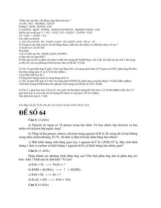 7)Dãy nào sau đây viết đúng công thức hoá học ?
A CuO , HCl , Na(OH)2 , CaCO3
B MgCl , KOH , H2SO4 , CO2
C Ca(OH)2 , Ba2O , H3PO4 , Al(NO3)3 D H2CO3 , Ba(OH)2 ZnSO4 , FeO
8)Cho các sơ đồ sau: C + O2 -> CO2 ; CO + Fe2O3 -> Fe3O4 + CO2
Al + CuO -> Al2O3 + Cu .
Các chất oxi hoá là:
A .O2, CO ,CuO B . O2 , Fe2O3 ,CuO C. O2 ,Fe2O3 ,Al D . CO ,C , Al
9) Trong số các chất sau(có số mol bằng nhau), chất nào cần nhiều oxi nhất khi cháy với oxi ?
A Na B Ca C Al D CH4
II/tự luận
1) Có 4 chất sau Na , NaOH, Na2O, Na3PO4.
a/ Đọc tên các hợp chất ?
b/Viết một sơ đồ có nghĩa chỉ chứa 4 chất trên (trong đó NaOH được viết 2 lần ,ba chất còn lại viết 1 lần trong
sơ đồ) rồi viết các phương trình hoá học theo sơ đồ đó ? (4,5đ)
2) Cho 16 gam hỗn hợp X gồm 3 kim loại Mg,Al,Fe vào dung dịch chứa 25,55 gam axit HCl, phản ứng kết thúc
thu được dung dịch A và 6,72 lít khí ở(đktc) .
a/Axit HCl hết hay dư ?
b/Tổng khối lượng muối có trong dung dịch A?
c/ Cho 16 gam hỗn hợp X ở trên vào dung dịch H2SO4 dư ,phản ứng xong thu được V lít khí hiđro ở(đktc).
Tính khối lượng H2SO4 đem thí nghiệm, biết lượng axit đã lấy dư 10%. (8,0đ)
3) Cho 2,1 gam kim loại A hoá trị I vào nước dư thu được lượng H2 nhỏ hơn 1,12 lít khí ở(đktc).Nếu cho 8,2
gam kim loại A vào nước dư thì lượng H2 thoát ra vượt quá 2,24 lít ở (đktc).
Xác định kim loại A ? (3đ)
Cho Mg=24,Al=27,Fe=56 ,H=1,S=32,O=16,Na=23,K=39,Cl=35,5
®Ò sè 64
C©u 1: (3 ®iÓm)
a) Nguyªn tö Agon cã 18 proton trong h¹t nh©n. Cã bao nhiªu líp electron vµ bao
nhiªu sè electron líp ngoµi cïng?
b) Tæng sè h¹t proton, n¬tron, electron trong nguyªn tö R lµ 28, trong ®ã sè h¹t kh«ng
mang ®iÖn chiÕm kho¶ng 35,7%. Sè ®¬n vÞ ®iÖn tÝch h¹t nh©n b»ng bao nhiªu?
c) BiÕt khèi l­îng tÝnh b»ng gam cña 1 nguyªn tö C lµ 1,9926.10-23
g. H·y tÝnh khèi
l­îng 1 ®¬n vÞ cacbon vµ khèi l­îng 1 nguyªn tö Fe cã khèi l­îng bao nhiªu gam?
C©u 2: (4 ®iÓm)
Hoµn thµnh c¸c ph­¬ng tr×nh ph¶n øng sau? Cho biÕt ph¶n øng nµo lµ ph¶n øng oxi
ho¸ - khö ? ChÊt nµo lµ chÊt khö ? V× sao?
a) FeS2 + O2 ----> Fe2O3 + ?
b) KOH + Al2(SO4)3 ----> ? + Al(OH)3
c) FeO + H2 ----> Fe + ?
d) FexOy + CO ----> FeO + CO2
C©u 3: (4 ®iÓm)
 