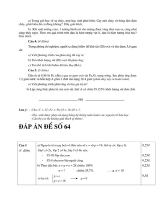 a) Trong giê häc vÒ sù ch¸y, mét häc sinh ph¸t biÓu: C©y nÕn ch¸y vµ bãng ®Ìn ®iÖn
ch¸y, ph¸t biÓu ®ã cã ®óng kh«ng? H·y gi¶i thÝch.
b) Khi mét miÕng c¬m, 1 miÕng b¸nh m× vµo miÖng ®­îc r¨ng nhai vôn ra, cµng nhai
cµng thÊy ngät. Theo em qu¸ tr×nh trªn ®©u lµ hiÖn t­îng vËt lÝ, ®©u lµ hiÖn t­îng hãa häc?
Gi¶i thÝch.
C©u 4: (4 ®iÓm)
Trong phßng thÝ nghiÖm, ng­êi ta dïng hi®ro ®Ó khö s¾t (III) oxit vµ thu ®­îc 5,6 gam
s¾t.
a) ViÕt ph­¬ng tr×nh cña ph¶n øng ®· x¶y ra;
b) T×m khèi l­îng s¾t (III) oxit ®· ph¶n øng;
c) T×m thÓ tÝch khÝ hi®ro ®· tiªu thô (®ktc).
C©u 5: (5 ®iÓm)
DÉn tõ tõ 8,96 lÝt H2 (®ktc) qua m gam oxit s¾t FexOy nung nãng. Sau ph¶n øng ®­îc
7,2 gam n­íc vµ hçn hîp A gåm 2 chÊt r¾n nÆng 28,4 gam (ph¶n øng x¶y ra hoµn toµn).
a) ViÕt ph­¬ng tr×nh ph¶n øng vµ t×m gi¸ trÞ m?
b) LËp c«ng thøc ph©n tö cña oxit s¾t, biÕt A cã chøa 59,155% khèi l­îng s¾t ®¬n chÊt.
HÕt
L­u ý: - Cho: C = 12; Fe = 56; O = 16; H = 1.
- Häc sinh ®­îc phÐp sö dông b¶ng hÖ thèng tuÇn hoµn c¸c nguyªn tè hãa häc.
- C¸n bé coi thi kh«ng gi¶i thÝch g× thªm./.
®¸p ¸n ®Ò sè 64
C©u 1
(3 ®iÓm)
a) Nguyªn tö trung hoµ vÒ ®iÖn nªn sè e = sè p = 18, thø tù c¸c líp e lµ:
líp1 cã 2e; líp 2 cã 8e, líp 3 cã 8e nªn:
- Cã 03 líp electron
- Cã 8 electron líp ngoµi cïng
b) Theo ®Çu bµi: n + p + e = 28 chiÕm 100%
n = ? chiÕm 35,7%. n = 10
ta l¹i cã:
18
p e
p e



 

p = 9
0,25®
0,25®
0,25®
0,25®
0,5®
 