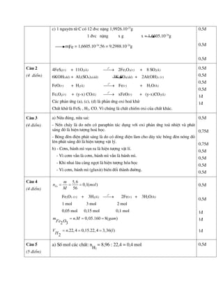 c) 1 nguyªn tö C cã 12 ®vc nÆng 1,9926.10-23
g
1 ®vc nÆng x g x = 1,6605.10-24
g
mFe = 1,6605.10-24
.56 = 9,2988.10-24
g
0,5®
0,5®
0,5®
C©u 2
(4 ®iÓm)
4FeS2(r) + 11O2(k)
o
t

 2Fe2O3(r) + 8 SO2(k)
6KOH(dd) + Al2(SO4)3(dd) 3K2SO4(dd) + 2Al(OH)3 (r)
FeO(r) + H2(k)
o
t

 Fe(r) + H2O(h)
FexOy(r) + (y-x) CO(k)
o
t

 xFeO(r) + (y-x)CO2(k)
C¸c ph¶n øng (a), (c), (d) lµ ph¶n øng oxi ho¸ khö
ChÊt khö lµ FeS2 , H2, CO. V× chóng lµ chÊt chiÕm oxi cña chÊt kh¸c.
0,5®
0,5®
0,5®
0,5®
1®
1®
C©u 3
(4 ®iÓm)
a) Nöa ®óng, nöa sai:
- NÕn ch¸y lµ do nÕn cã paraphin t¸c dông víi oxi ph¶n øng to¶ nhiÖt vµ ph¸t
s¸ng ®ã lµ hiÖn t­îng ho¸ häc.
- Bãng ®Ìn ®iÖn ph¸t s¸ng lµ do cã dßng ®iÖn lµm cho d©y tãc bãng ®Ìn nãng ®á
lªn ph¸t s¸ng ®ã lµ hiÖn t­îng vËt lý.
b) - C¬m, b¸nh m× vôn ra lµ hiÖn t­îng vËt lÝ.
- V× c¬m vÉn lµ c¬m, b¸nh m× vÉn lµ b¸nh m×.
- Khi nhai l©u cµng ngät lµ hiÖn t­îng hãa häc
- V× c¬m, b¸nh m× (gluxit) biÕn ®æi thµnh ®­êng.
0,5®
0,75®
0,75®
0,5®
0,5®
0,5®
0,5®
C©u 4
(4 ®iÓm)
5,6
0,1( )
56
Fe
m
n mol
M
  
Fe2O3 (r) + 3H2(k)
o
t

 2Fe(r) + 3H2O(h)
1 mol 3 mol 2 mol
0,05 mol 0,15 mol 0,1 mol
. 0,05.160 8( )
2 3
m n M gam
Fe O
  
.22,4 0,15.22,4 3,36( )
2
V n l
H
  
0,5®
0,5®
1®
1®
1®
C©u 5
(5 ®iÓm)
a) Sè mol c¸c chÊt: n
H2
= 8,96 : 22,4 = 0,4 mol 0,5®
 