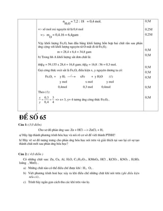 n
H2O
= 7,2 : 18 = 0,4 mol.
=> sè mol oxi nguyªn tö lµ 0,4 mol
=> m
O
= 0,4.16 = 6,4gam
VËy khèi l­îng FexOy ban ®Çu b»ng khèi l­îng hçn hîp hai chÊt r¾n sau ph¶n
øng céng víi khèi l­îng nguyªn tö O mÊt ®i tõ FexOy:
m = 28,4 + 6,4 = 34,8 gam
b) Trong hh A khèi l­îng s¾t ®¬n chÊt lµ:
mFe = 59,155 x 28,4 = 16,8 gam; nFe = 16,8 : 56 = 0,3 mol.
Gäi c«ng thøc oxit s¾t lµ FexOy ®iÒu kiÖn x, y nguyªn d­¬ng ta cã:
FexOy + y H2
o
t

 xFe + y H2O (1)
y mol x mol y mol
0,4mol 0,3 mol 0,4mol
Theo (1):
0,3 3
0,4 4
x
y
  => x= 3, y= 4 t­¬ng øng c«ng thøc Fe3O4 .
0,5®
0,25®
0,25®
0,5®
0,5®
0,5®
0,5®
0,5®
0,5®
0,5®
®Ò sè 65
C©u 1: (3,0 ®iÓm)
Cho s¬ ®å ph¶n øng sau: Zn + HCl ---> ZnCl2 + H2
a/ H·y lËp thµnh ph­¬ng tr×nh hãa häc vµ nãi râ c¬ së ®Ó viÕt thµnh PTHH?
b/ H·y vÏ s¬ ®å t­îng tr­ng cho ph¶n øng hãa häc nãi trªn vµ gi¶i thÝch t¹i sao l¹i cã sù t¹o
thµnh chÊt míi sau ph¶n øng hãa häc?
C©u 2: ( 4,0 ®iÓm )
Cã nh÷ng chÊt sau: Zn, Cu, Al, H2O, C12H22O11, KMnO4, HCl , KClO3 , KNO3 , H2SO4
lo·ng , MnO2 .
a) Nh÷ng chÊt nµo cã thÓ ®iÒu chÕ ®­îc khÝ : H2, O2 .
b) ViÕt ph­¬ng tr×nh ho¸ häc x¶y ra khi ®iÒu chÕ nh÷ng chÊt khÝ nãi trªn (ghi ®iÒu kiÖn
nÕu cã) .
c) Tr×nh bµy ng¾n gän c¸ch thu c¸c khÝ trªn vµo lä.
 