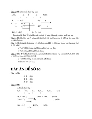 C©u 2: (5®) Cho s¬ ®å ph¶n øng sau:
a.FeS2 X Y Z CuS04
A + M,t0
+G B
b. A +N, t0
Fe
A +Q, t0
+H C
BiÕt: A + HCl B + C + H20
T×m c¸c chÊt ®­îc kÝ hiÖu b»ng c¸c ch÷ c¸i vµ hoµn thµnh c¸c ph­¬ng tr×nh ho¸ häc .
C©u 3: (2®) Mét kim lo¹i A (ch­a râ ho¸ trÞ ) cã tØ lÖ khèi l­îng oxi lµ 3/7%A. t×m c«ng thøc
oxÝt kim lo¹i ®ã.
C©u 4: (4®) §èt ch¸y hoµn toµn 15g hçn hîp gåm CH4 vµ C0 trong kh«ng khÝ thu ®­îc 16,8
lÝt C02 (®ktc)
a. TÝnh % khèi l­îng c¸c khÝ trong hçn hîp b¨n ®Çu.
b. TÝnh thÓ tÝch kh«ng khÝ cÇn dïng.
C©u 5: (6®) §èt ch¸y hoµn toµn m1 gam n­íc hoµ tan võa ®ñ 16g kali oxÝt (K20). BiÕt tØ lÖ
sè mol nCO2 : nH2O t¹o thµnh lµ: 1: 2
a. TÝnh khèi l­îng m1 cña hîp chÊt X®· dïng.
b.TÝnh thÓ tÝch khÝ CO2
®¸p ¸n ®Ò sè 66
C©u 1: (3®)
1: B (1®)
2: B (1®)
3: C (1®)
C©u 2: (3®)
a. S¬ ®å ph¶n øng
FeS2 SO2 SO3 H2SO4 CuSO4 (1®)
to
4FeS2 + 11O2 2FeO3 + 8SO2 (0,5®)
2SO2 + O2 2SO3 (0,5®)
SO3 + H2O H2SO4 (0,5®)
 
