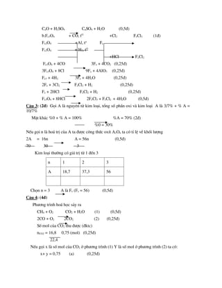 CuO + H2SO4 CuSO4 + H2O (0,5®)
b.Fe3O4 + CO, tO
+Cl2 FeCl3 (1®)
Fe2O4 +Al, to
Fe
Fe2O4 + H2, tO
+HCl FeCl2
Fe3O4 + 4CO 3Fe + 4CO2 (0,25®)
3Fe3O4 + 8Cl 9Fe + 4AlO3 (0,25®)
Fe3 + 4H2 3Fe + 4H2O (0,25®)
2Fe + 3Cl2 FeCl2 + H2 (0,25®)
Fe + 2HCl FeCl2 + H2 (0,25®)
Fe3O4 + 8HCl 2FeCl3 + FeCl2 + 4H2O (0,5®)
C©u 3: (2®) Gäi A lµ nguyªn tö kim lo¹i, tæng sè phÇn oxi vµ kim lo¹i A lµ 3/7% + % A =
10/7%
MÆt kh¸c %0 + % A = 100% %A = 70% (2®)
%0 = 30%
NÕu gäi n lµ ho¸ trÞ cña A ta ®­îc c«ng thøc oxÝt A2On ta cã tØ lÖ vÒ khèi l­îng
2A = 16n A = 56n (0,5®)
70 30 3
Kim lo¹i th­êng cã gi¸ trÞ tõ 1 ®Õn 3
n 1 2 3
A 18,7 37,3 56
Chän n = 3 A lµ Fe (Fe = 56) (0,5®)
C©u 4: (4®)
Ph­¬ng tr×nh ho¸ häc s¶y ra
CH4 + O2 CO2 + H2O (1) (0,5®)
2CO + O2 2CO2 (2) (0,25®)
Sè mol cña CO2 thu ®­îc (®ktc)
nCO2 = 16,8 0,75 (mol) (0,25®)
22,4
NÕu gäi x lµ sè mol cña CO2 ë ph­¬ng tr×nh (1) Y lµ sè mol ë ph­¬ng tr×nh (2) ta cã:
x+ y = 0,75 (a) (0,25®)
 