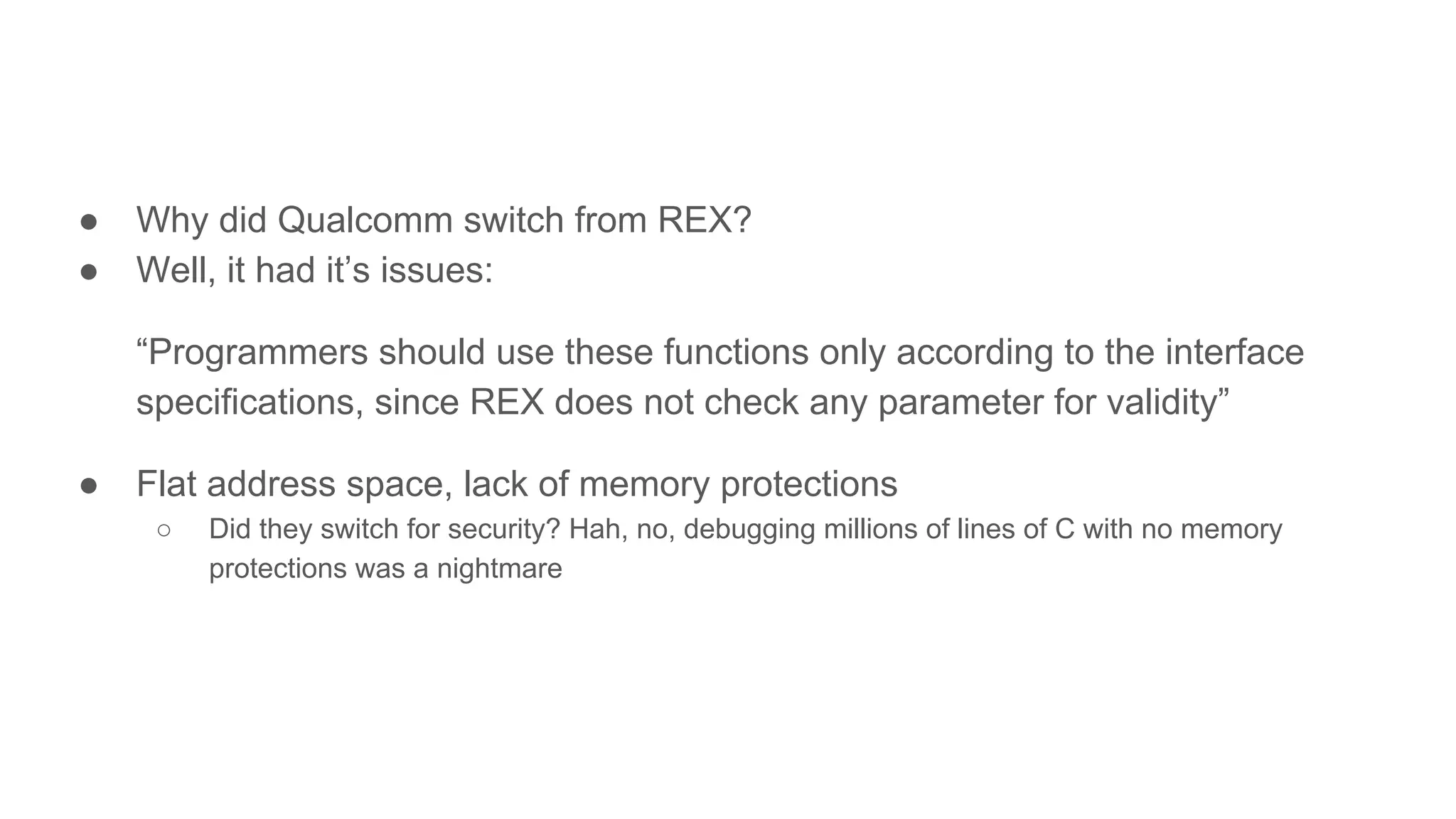 ● Why did Qualcomm switch from REX?
● Well, it had it’s issues:
“Programmers should use these functions only according to the interface
specifications, since REX does not check any parameter for validity”
● Flat address space, lack of memory protections
○ Did they switch for security? Hah, no, debugging millions of lines of C with no memory
protections was a nightmare
 