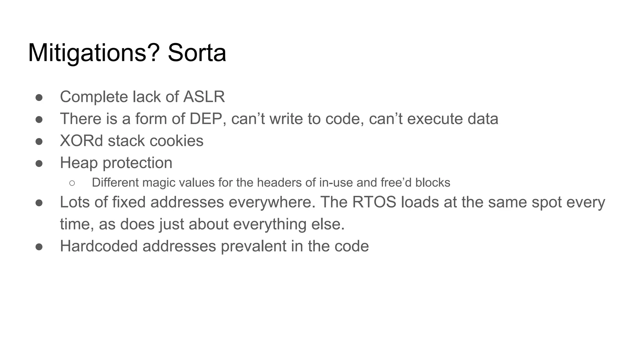 Mitigations? Sorta
● Complete lack of ASLR
● There is a form of DEP, can’t write to code, can’t execute data
● XORd stack cookies
● Heap protection
○ Different magic values for the headers of in-use and free’d blocks
● Lots of fixed addresses everywhere. The RTOS loads at the same spot every
time, as does just about everything else.
● Hardcoded addresses prevalent in the code
 