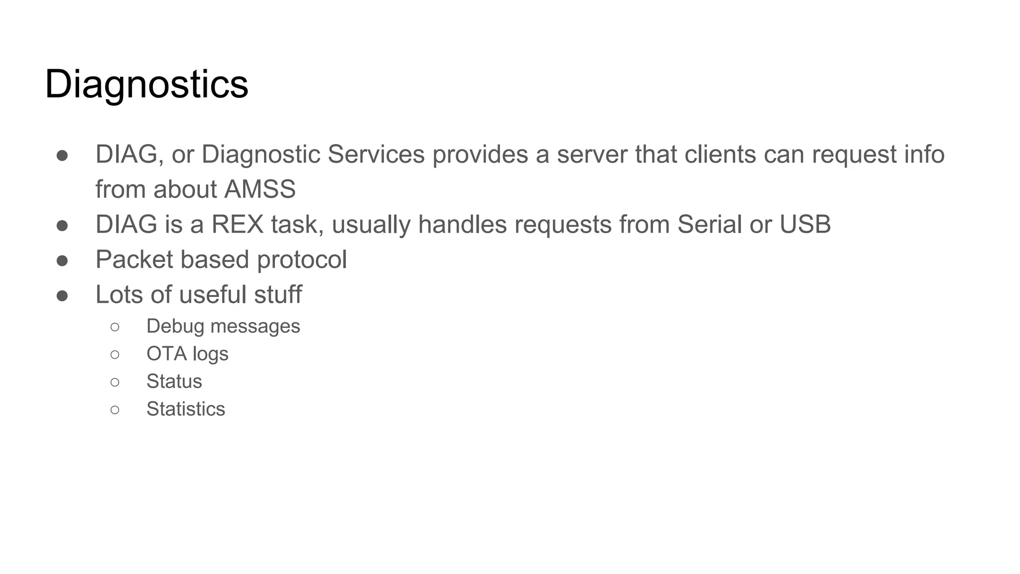 Diagnostics
● DIAG, or Diagnostic Services provides a server that clients can request info
from about AMSS
● DIAG is a REX task, usually handles requests from Serial or USB
● Packet based protocol
● Lots of useful stuff
○ Debug messages
○ OTA logs
○ Status
○ Statistics
 