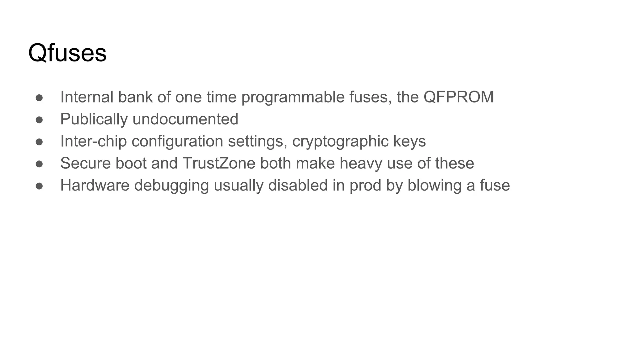 Qfuses
● Internal bank of one time programmable fuses, the QFPROM
● Publically undocumented
● Inter-chip configuration settings, cryptographic keys
● Secure boot and TrustZone both make heavy use of these
● Hardware debugging usually disabled in prod by blowing a fuse
 