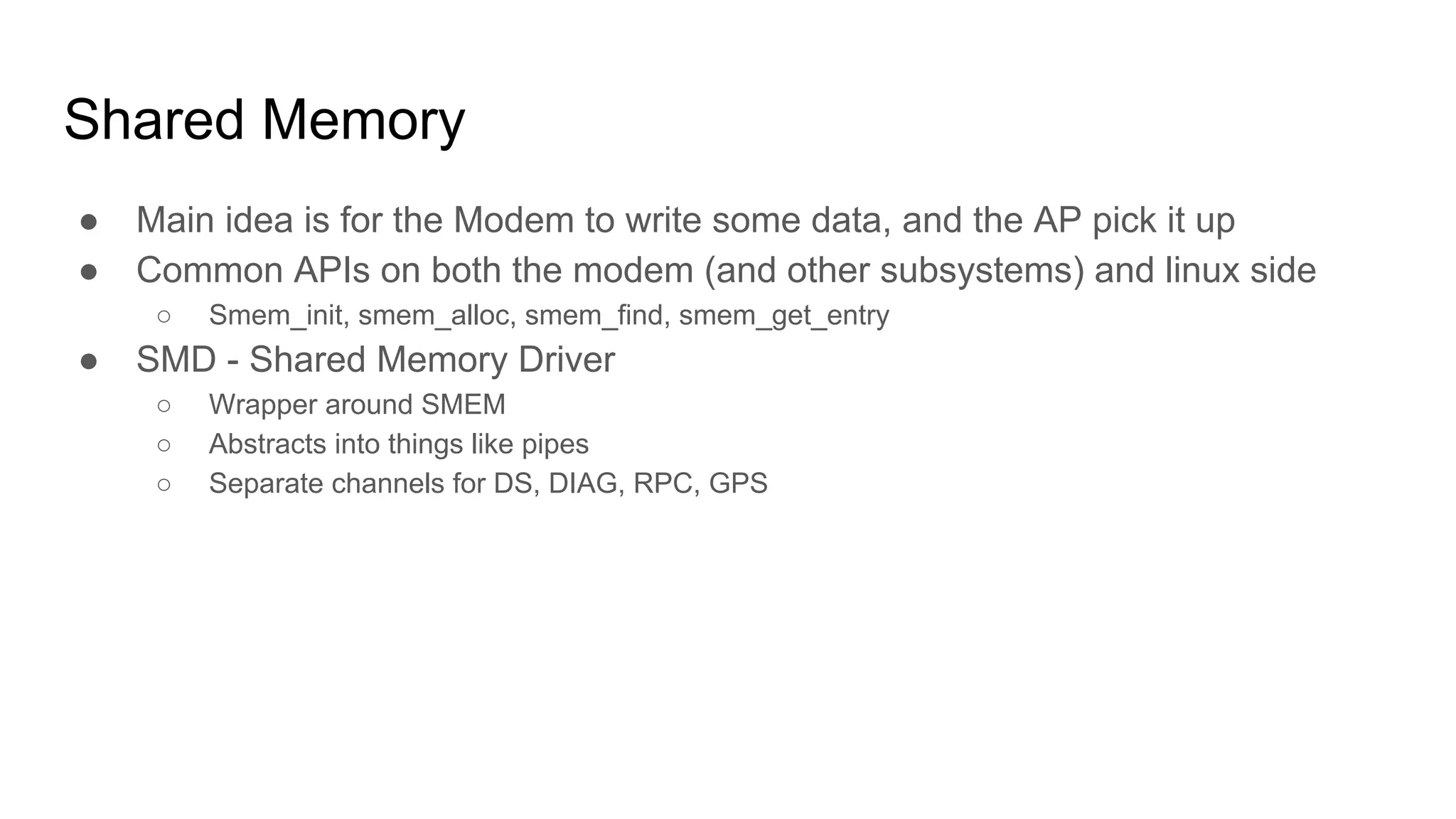 Shared Memory
● Main idea is for the Modem to write some data, and the AP pick it up
● Common APIs on both the modem (and other subsystems) and linux side
○ Smem_init, smem_alloc, smem_find, smem_get_entry
● SMD - Shared Memory Driver
○ Wrapper around SMEM
○ Abstracts into things like pipes
○ Separate channels for DS, DIAG, RPC, GPS
 