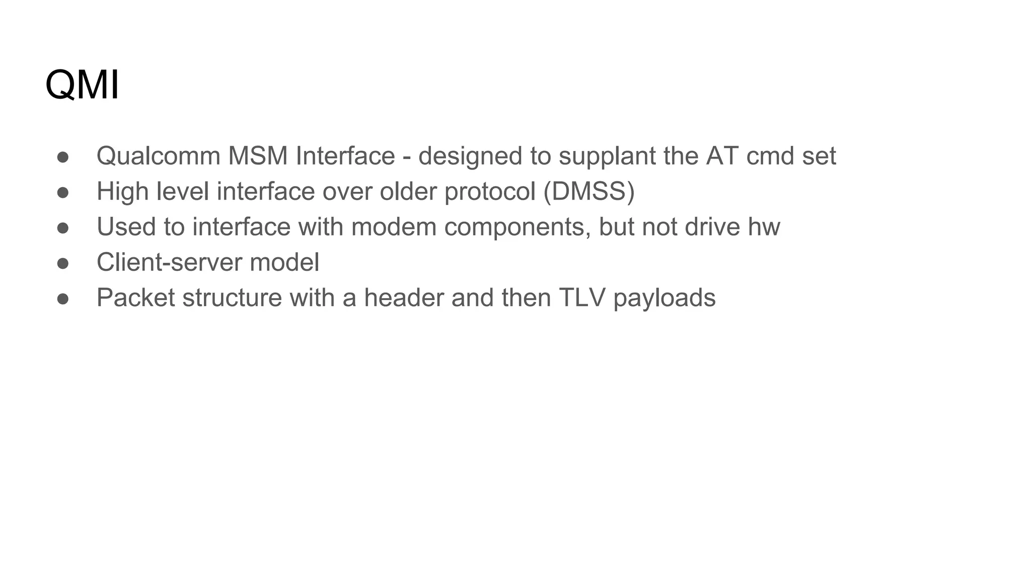 QMI
● Qualcomm MSM Interface - designed to supplant the AT cmd set
● High level interface over older protocol (DMSS)
● Used to interface with modem components, but not drive hw
● Client-server model
● Packet structure with a header and then TLV payloads
 