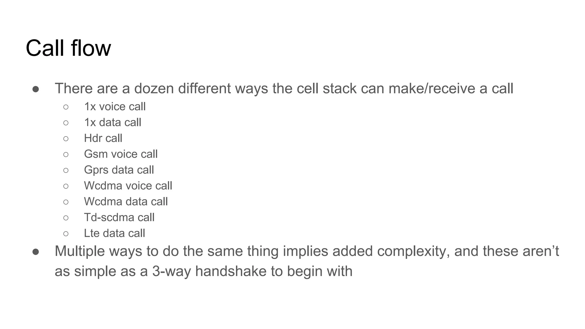 Call flow
● There are a dozen different ways the cell stack can make/receive a call
○ 1x voice call
○ 1x data call
○ Hdr call
○ Gsm voice call
○ Gprs data call
○ Wcdma voice call
○ Wcdma data call
○ Td-scdma call
○ Lte data call
● Multiple ways to do the same thing implies added complexity, and these aren’t
as simple as a 3-way handshake to begin with
 