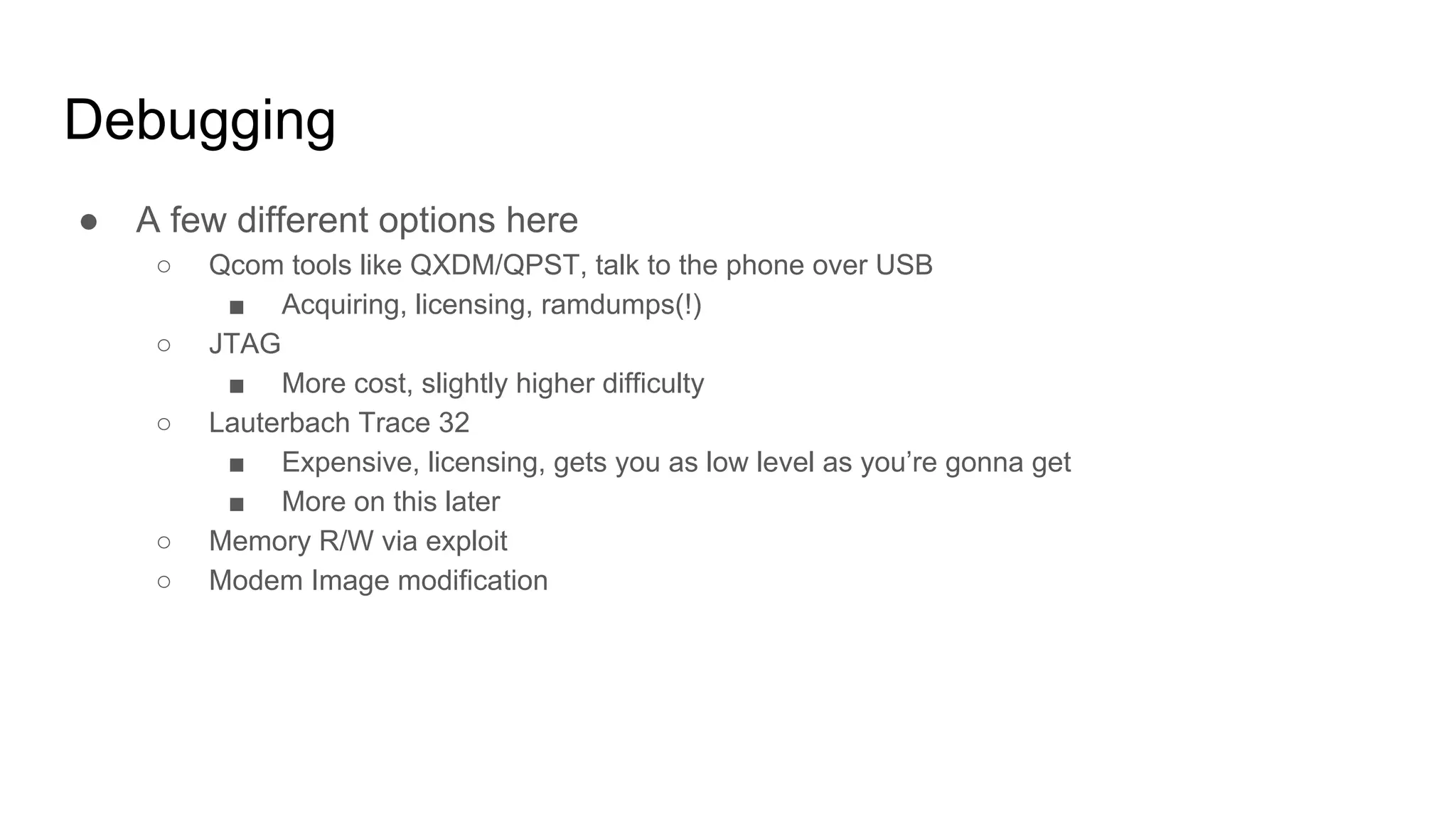 Debugging
● A few different options here
○ Qcom tools like QXDM/QPST, talk to the phone over USB
■ Acquiring, licensing, ramdumps(!)
○ JTAG
■ More cost, slightly higher difficulty
○ Lauterbach Trace 32
■ Expensive, licensing, gets you as low level as you’re gonna get
■ More on this later
○ Memory R/W via exploit
○ Modem Image modification
 