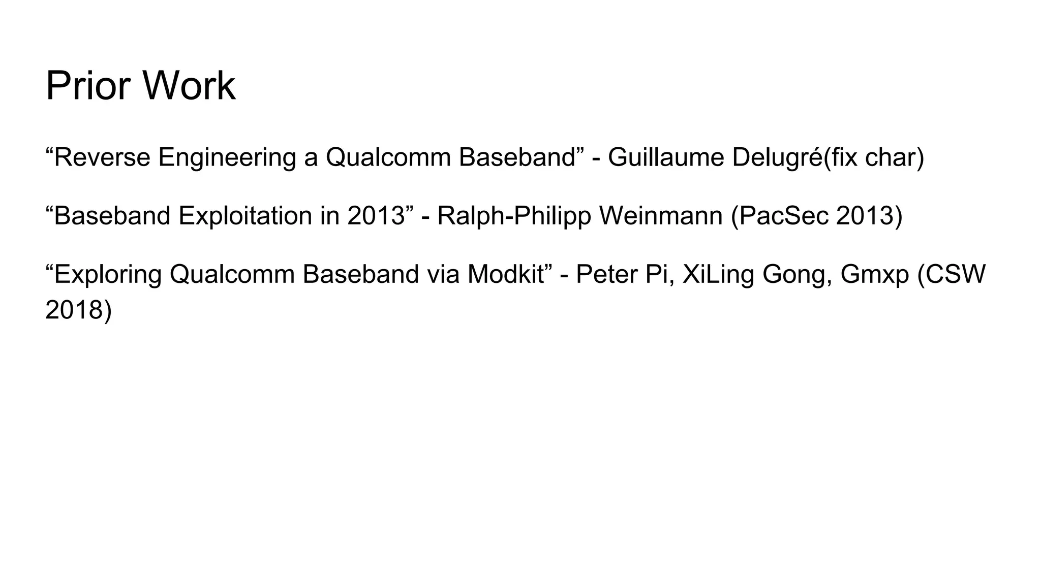 Prior Work
“Reverse Engineering a Qualcomm Baseband” - Guillaume Delugré(fix char)
“Baseband Exploitation in 2013” - Ralph-Philipp Weinmann (PacSec 2013)
“Exploring Qualcomm Baseband via Modkit” - Peter Pi, XiLing Gong, Gmxp (CSW
2018)
 