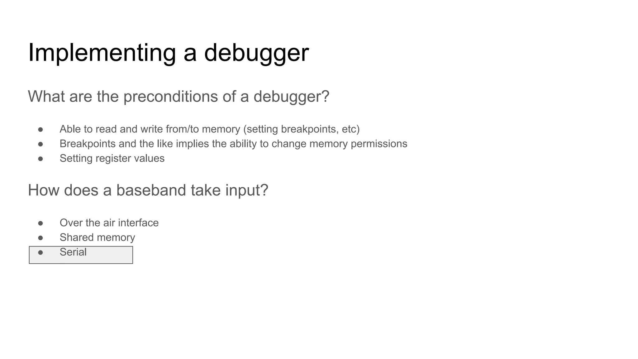 What are the preconditions of a debugger?
● Able to read and write from/to memory (setting breakpoints, etc)
● Breakpoints and the like implies the ability to change memory permissions
● Setting register values
How does a baseband take input?
● Over the air interface
● Shared memory
● Serial
Implementing a debugger
 