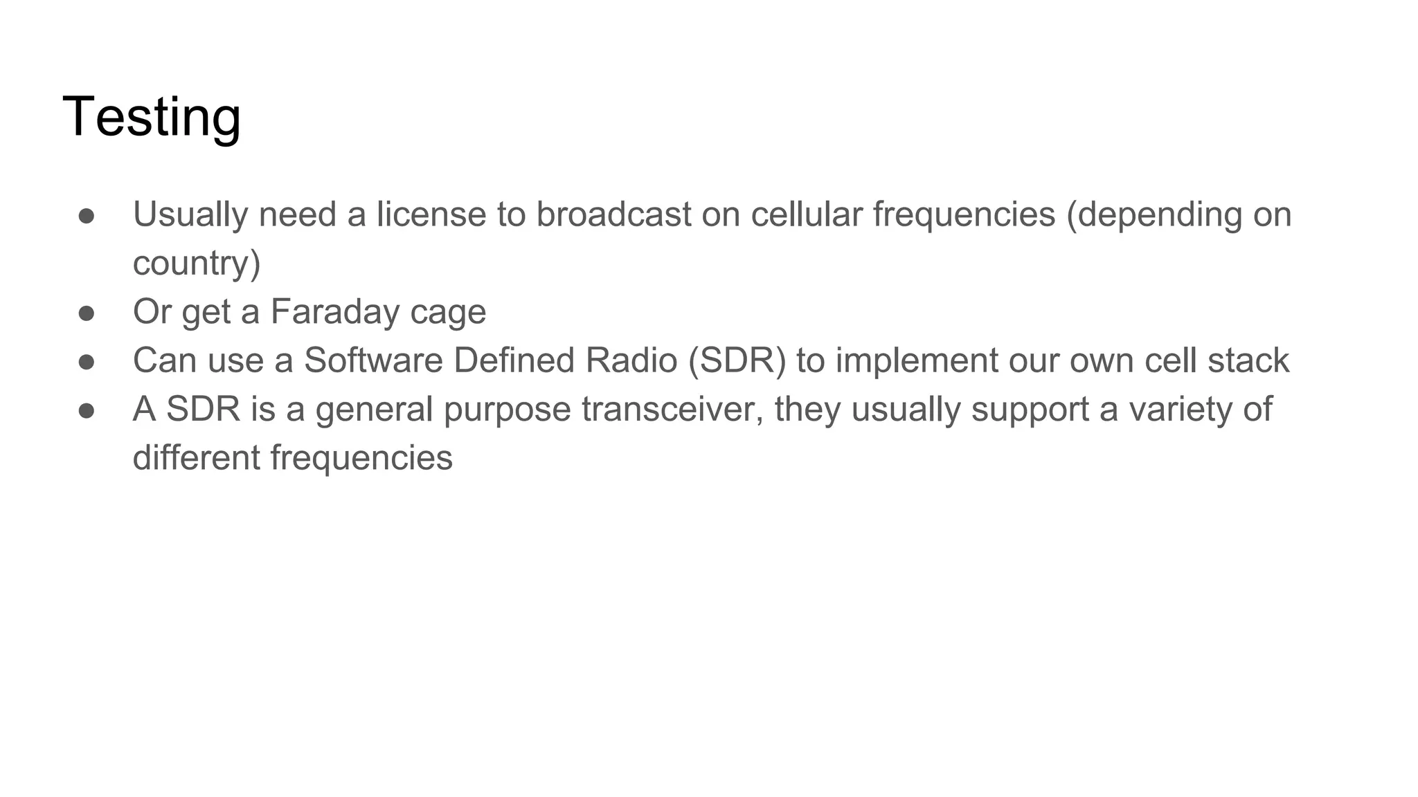 Testing
● Usually need a license to broadcast on cellular frequencies (depending on
country)
● Or get a Faraday cage
● Can use a Software Defined Radio (SDR) to implement our own cell stack
● A SDR is a general purpose transceiver, they usually support a variety of
different frequencies
 