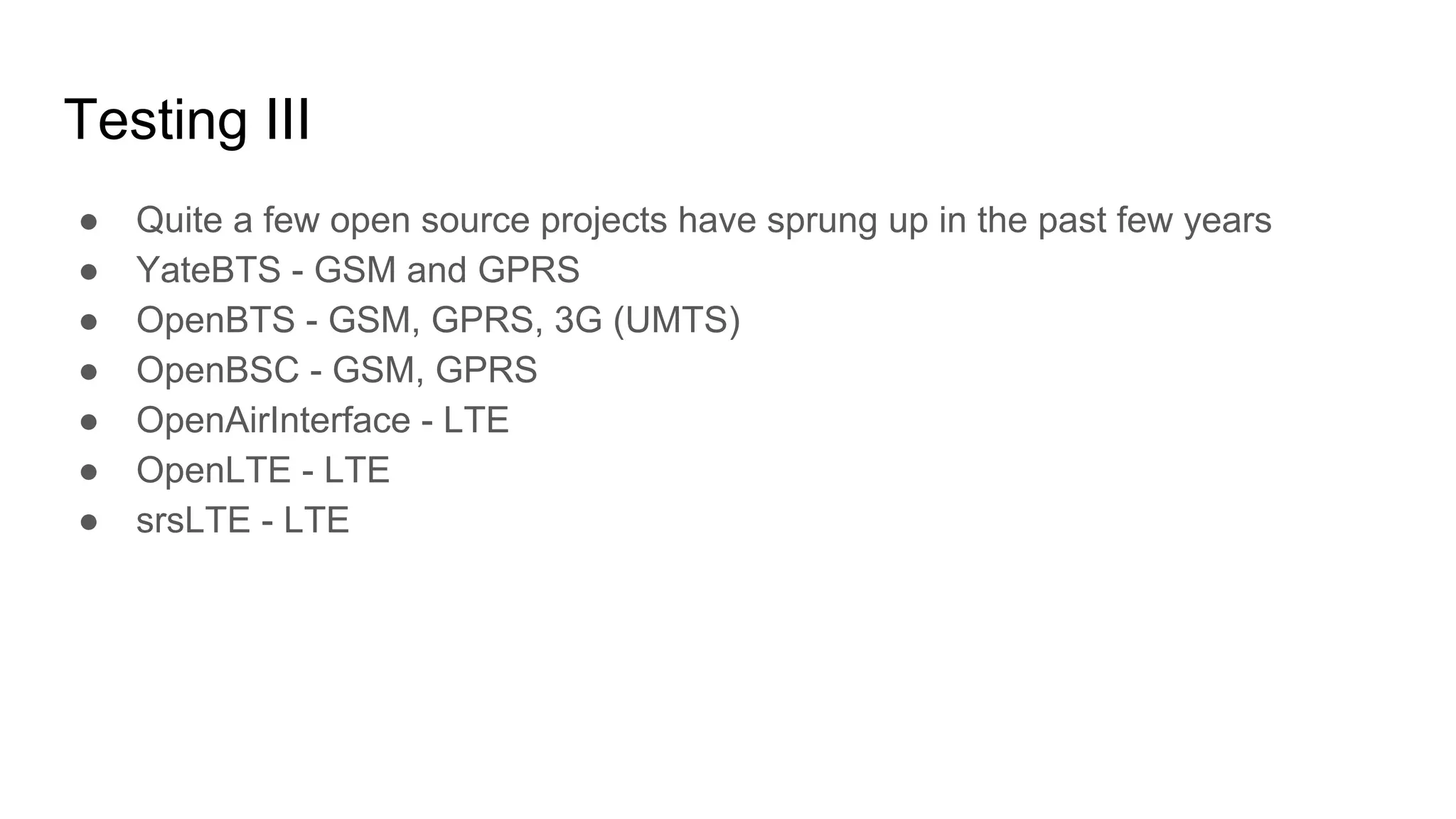 Testing III
● Quite a few open source projects have sprung up in the past few years
● YateBTS - GSM and GPRS
● OpenBTS - GSM, GPRS, 3G (UMTS)
● OpenBSC - GSM, GPRS
● OpenAirInterface - LTE
● OpenLTE - LTE
● srsLTE - LTE
 