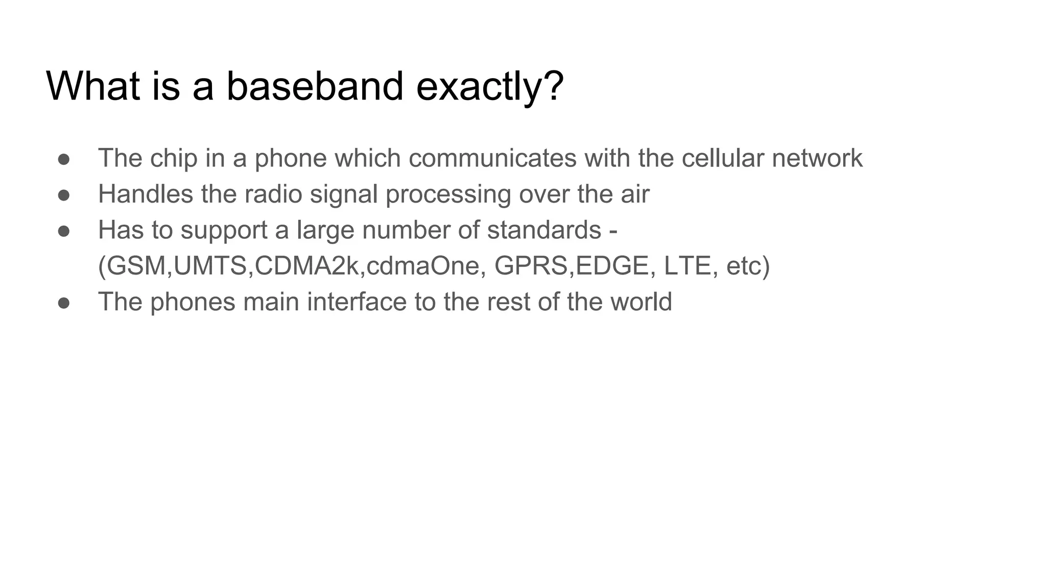 What is a baseband exactly?
● The chip in a phone which communicates with the cellular network
● Handles the radio signal processing over the air
● Has to support a large number of standards -
(GSM,UMTS,CDMA2k,cdmaOne, GPRS,EDGE, LTE, etc)
● The phones main interface to the rest of the world
 