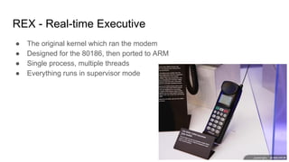 REX - Real-time Executive
● The original kernel which ran the modem
● Designed for the 80186, then ported to ARM
● Single process, multiple threads
● Everything runs in supervisor mode
 