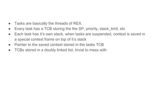 ● Tasks are basically the threads of REX.
● Every task has a TCB storing the the SP, priority, stack_limit, etc
● Each task has it’s own stack, when tasks are suspended, context is saved in
a special context frame on top of it’s stack
● Pointer to the saved context stored in the tasks TCB
● TCBs stored in a doubly linked list, trivial to mess with
 