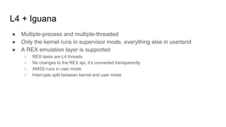 L4 + Iguana
● Multiple-process and multiple-threaded
● Only the kernel runs in supervisor mode, everything else in userland
● A REX emulation layer is supported
○ REX tasks are L4 threads
○ No changes to the REX api, it’s converted transparently
○ AMSS runs in user mode
○ Interrupts split between kernel and user mode
 