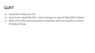 QuRT
● Qualcomm Real-time OS
● Used to be named BLAST, name changed as part of OpenDSP initiative
● Most of the APIs are backwards compatible, with the exception of some
threading things.
 