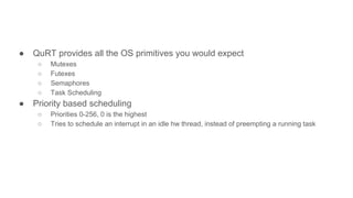 ● QuRT provides all the OS primitives you would expect
○ Mutexes
○ Futexes
○ Semaphores
○ Task Scheduling
● Priority based scheduling
○ Priorities 0-256, 0 is the highest
○ Tries to schedule an interrupt in an idle hw thread, instead of preempting a running task
 