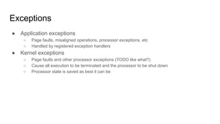 Exceptions
● Application exceptions
○ Page faults, misaligned operations, processor exceptions, etc
○ Handled by registered exception handlers
● Kernel exceptions
○ Page faults and other processor exceptions (TODO like what?)
○ Cause all execution to be terminated and the processor to be shut down
○ Processor state is saved as best it can be
 