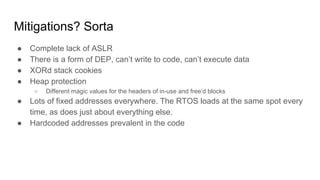 Mitigations? Sorta
● Complete lack of ASLR
● There is a form of DEP, can’t write to code, can’t execute data
● XORd stack cookies
● Heap protection
○ Different magic values for the headers of in-use and free’d blocks
● Lots of fixed addresses everywhere. The RTOS loads at the same spot every
time, as does just about everything else.
● Hardcoded addresses prevalent in the code
 