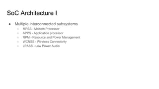 SoC Architecture I
● Multiple interconnected subsystems
○ MPSS - Modem Processor
○ APPS - Application processor
○ RPM - Resource and Power Management
○ WCNSS - Wireless Connectivity
○ LPASS - Low Power Audio
 