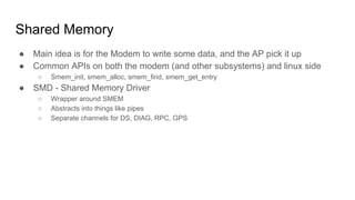 Shared Memory
● Main idea is for the Modem to write some data, and the AP pick it up
● Common APIs on both the modem (and other subsystems) and linux side
○ Smem_init, smem_alloc, smem_find, smem_get_entry
● SMD - Shared Memory Driver
○ Wrapper around SMEM
○ Abstracts into things like pipes
○ Separate channels for DS, DIAG, RPC, GPS
 