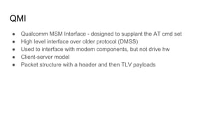 QMI
● Qualcomm MSM Interface - designed to supplant the AT cmd set
● High level interface over older protocol (DMSS)
● Used to interface with modem components, but not drive hw
● Client-server model
● Packet structure with a header and then TLV payloads
 