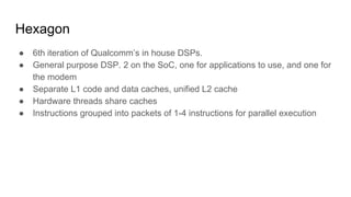 Hexagon
● 6th iteration of Qualcomm’s in house DSPs.
● General purpose DSP. 2 on the SoC, one for applications to use, and one for
the modem
● Separate L1 code and data caches, unified L2 cache
● Hardware threads share caches
● Instructions grouped into packets of 1-4 instructions for parallel execution
 
