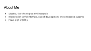 About Me
● Student, still finishing up my undergrad
● Interested in kernel internals, exploit development, and embedded systems
● Plays a lot of CTFs
 
