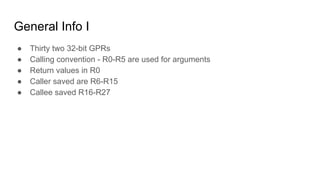General Info I
● Thirty two 32-bit GPRs
● Calling convention - R0-R5 are used for arguments
● Return values in R0
● Caller saved are R6-R15
● Callee saved R16-R27
 