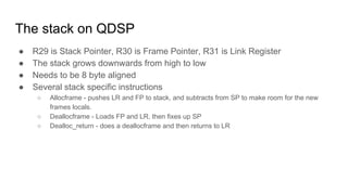 The stack on QDSP
● R29 is Stack Pointer, R30 is Frame Pointer, R31 is Link Register
● The stack grows downwards from high to low
● Needs to be 8 byte aligned
● Several stack specific instructions
○ Allocframe - pushes LR and FP to stack, and subtracts from SP to make room for the new
frames locals.
○ Deallocframe - Loads FP and LR, then fixes up SP
○ Dealloc_return - does a deallocframe and then returns to LR
 