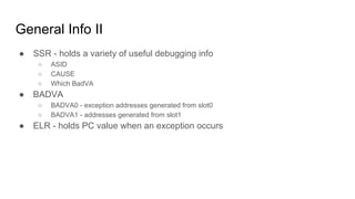 General Info II
● SSR - holds a variety of useful debugging info
○ ASID
○ CAUSE
○ Which BadVA
● BADVA
○ BADVA0 - exception addresses generated from slot0
○ BADVA1 - addresses generated from slot1
● ELR - holds PC value when an exception occurs
 