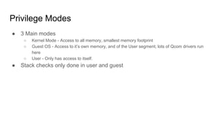 Privilege Modes
● 3 Main modes
○ Kernel Mode - Access to all memory, smallest memory footprint
○ Guest OS - Access to it’s own memory, and of the User segment, lots of Qcom drivers run
here
○ User - Only has access to itself.
● Stack checks only done in user and guest
 