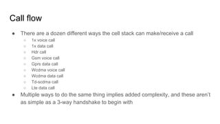 Call flow
● There are a dozen different ways the cell stack can make/receive a call
○ 1x voice call
○ 1x data call
○ Hdr call
○ Gsm voice call
○ Gprs data call
○ Wcdma voice call
○ Wcdma data call
○ Td-scdma call
○ Lte data call
● Multiple ways to do the same thing implies added complexity, and these aren’t
as simple as a 3-way handshake to begin with
 