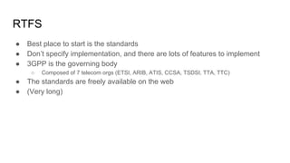 RTFS
● Best place to start is the standards
● Don’t specify implementation, and there are lots of features to implement
● 3GPP is the governing body
○ Composed of 7 telecom orgs (ETSI, ARIB, ATIS, CCSA, TSDSI, TTA, TTC)
● The standards are freely available on the web
● (Very long)
 