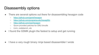 Disassembly options
● There are several options out there for disassembling hexagon code
○ https://github.com/gsmk/hexagon
○ https://github.com/programa-stic/hexag00n
○ https://github.com/rpw/hexagon
○ Qcom provided patches for GNU binutils
○ Llvm, codebench, etc
● I found the GSMK plugin the fastest to setup and get running
● I have a very rough binary ninja based disassembler I wrote
 