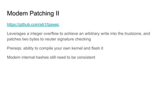 Modem Patching II
https://github.com/eti1/tzexec
Leverages a integer overflow to achieve an arbitrary write into the trustzone, and
patches two bytes to neuter signature checking
Prereqs: ability to compile your own kernel and flash it
Modem internal hashes still need to be consistent
 